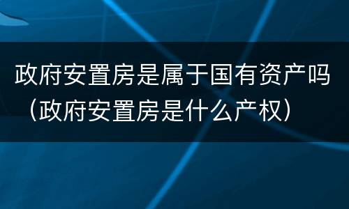 政府安置房是属于国有资产吗（政府安置房是什么产权）
