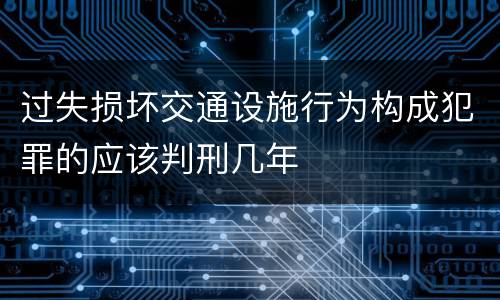 过失损坏交通设施行为构成犯罪的应该判刑几年
