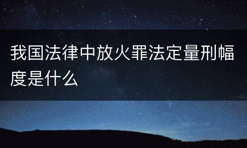 我国法律中放火罪法定量刑幅度是什么