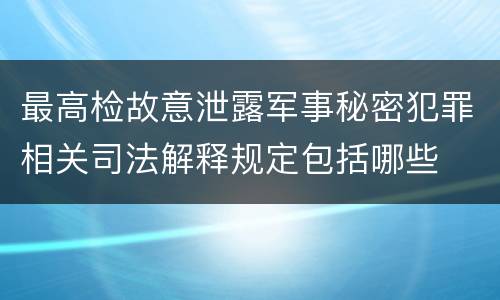 最高检故意泄露军事秘密犯罪相关司法解释规定包括哪些