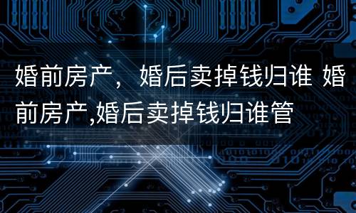婚前房产，婚后卖掉钱归谁 婚前房产,婚后卖掉钱归谁管