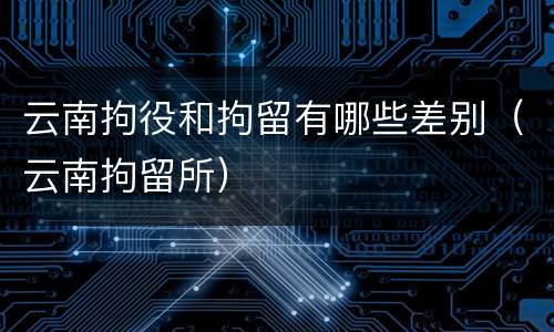 云南拘役和拘留有哪些差别（云南拘留所）