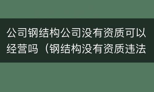 公司钢结构公司没有资质可以经营吗（钢结构没有资质违法吗）
