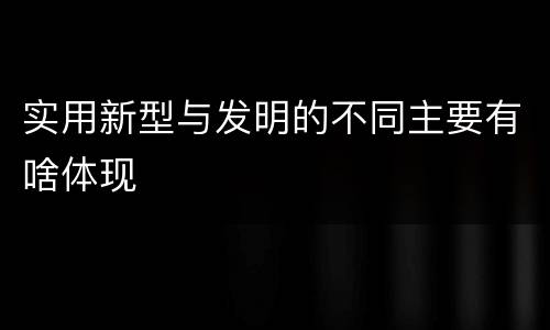 实用新型与发明的不同主要有啥体现
