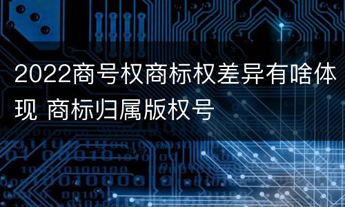 2022商号权商标权差异有啥体现 商标归属版权号
