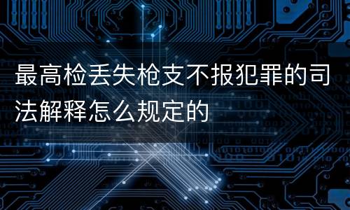 最高检丢失枪支不报犯罪的司法解释怎么规定的