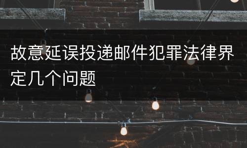 故意延误投递邮件犯罪法律界定几个问题