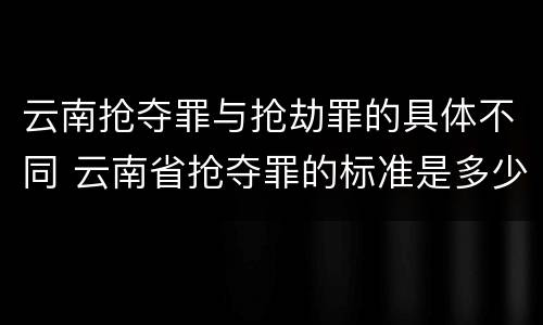 云南抢夺罪与抢劫罪的具体不同 云南省抢夺罪的标准是多少?