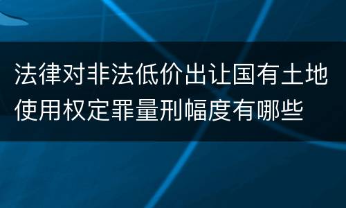 法律对非法低价出让国有土地使用权定罪量刑幅度有哪些