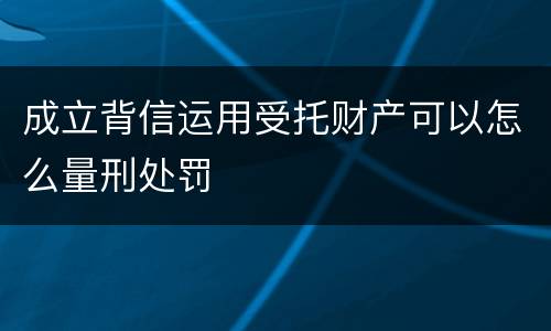 成立背信运用受托财产可以怎么量刑处罚