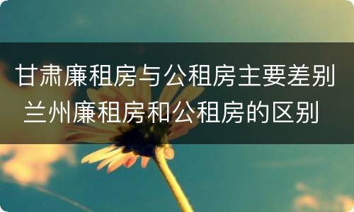 甘肃廉租房与公租房主要差别 兰州廉租房和公租房的区别