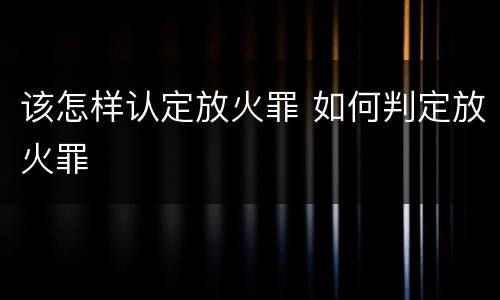 该怎样认定放火罪 如何判定放火罪
