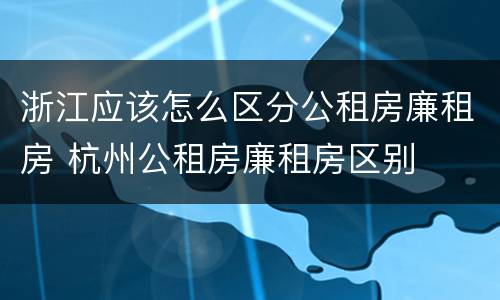 浙江应该怎么区分公租房廉租房 杭州公租房廉租房区别