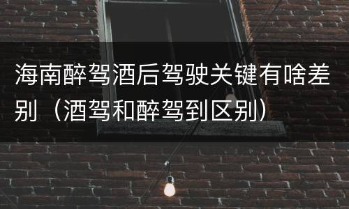 海南醉驾酒后驾驶关键有啥差别（酒驾和醉驾到区别）
