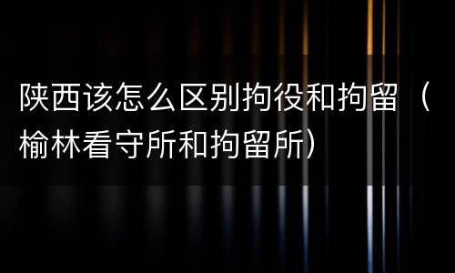 陕西该怎么区别拘役和拘留（榆林看守所和拘留所）