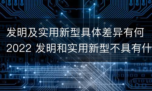 发明及实用新型具体差异有何2022 发明和实用新型不具有什么特性