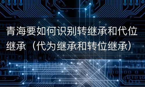 青海要如何识别转继承和代位继承（代为继承和转位继承）