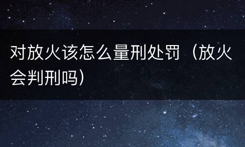 对放火该怎么量刑处罚（放火会判刑吗）