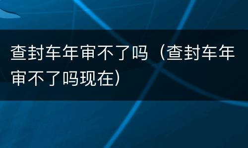 查封车年审不了吗（查封车年审不了吗现在）