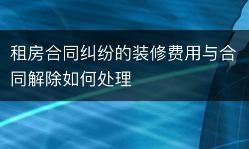 租房合同纠纷的装修费用与合同解除如何处理