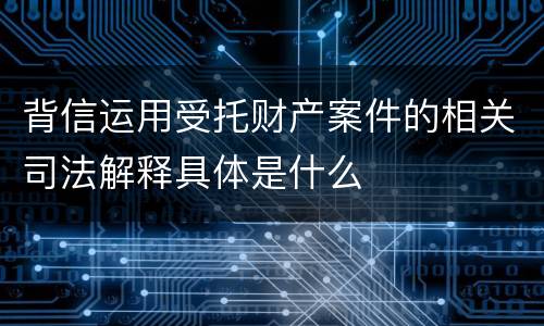 背信运用受托财产案件的相关司法解释具体是什么