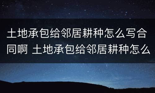 土地承包给邻居耕种怎么写合同啊 土地承包给邻居耕种怎么写合同啊