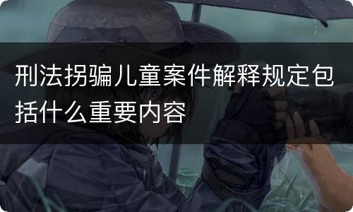 刑法拐骗儿童案件解释规定包括什么重要内容