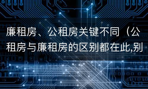 廉租房、公租房关键不同（公租房与廉租房的区别都在此,别再搞错了!）