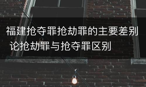 福建抢夺罪抢劫罪的主要差别 论抢劫罪与抢夺罪区别