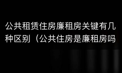 公共租赁住房廉租房关键有几种区别（公共住房是廉租房吗）