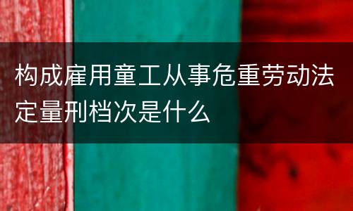 构成雇用童工从事危重劳动法定量刑档次是什么