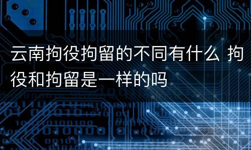 云南拘役拘留的不同有什么 拘役和拘留是一样的吗