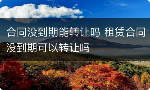 合同没到期能转让吗 租赁合同没到期可以转让吗