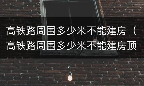 高铁路周围多少米不能建房（高铁路周围多少米不能建房顶）