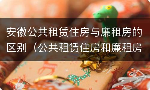 安徽公共租赁住房与廉租房的区别（公共租赁住房和廉租房的区别）