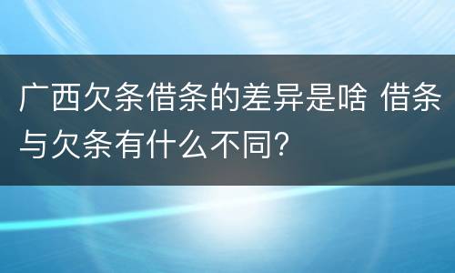广西欠条借条的差异是啥 借条与欠条有什么不同?