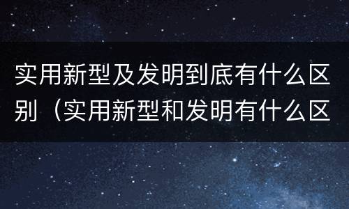 实用新型及发明到底有什么区别（实用新型和发明有什么区别）