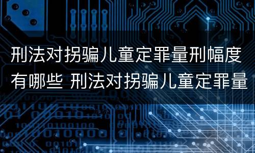 刑法对拐骗儿童定罪量刑幅度有哪些 刑法对拐骗儿童定罪量刑幅度有哪些规定