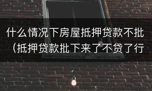 什么情况下房屋抵押贷款不批（抵押贷款批下来了不贷了行么）
