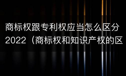 商标权跟专利权应当怎么区分2022（商标权和知识产权的区别）