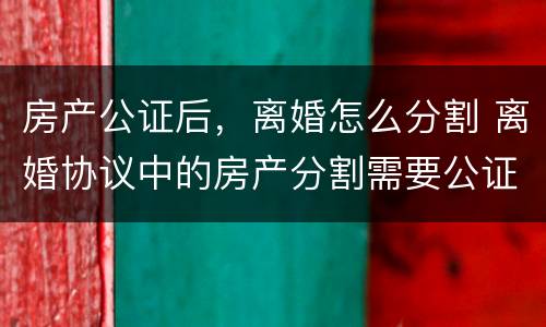 房产公证后，离婚怎么分割 离婚协议中的房产分割需要公证吗