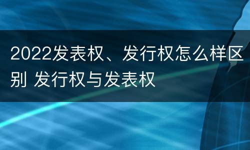 2022发表权、发行权怎么样区别 发行权与发表权