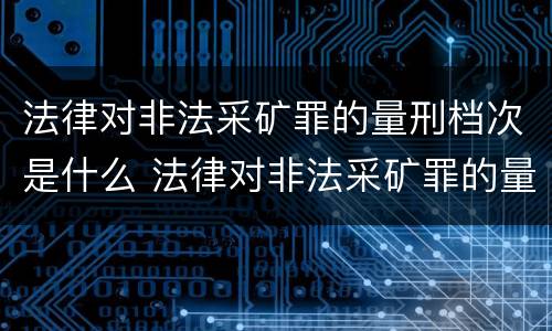 法律对非法采矿罪的量刑档次是什么 法律对非法采矿罪的量刑档次是什么规定