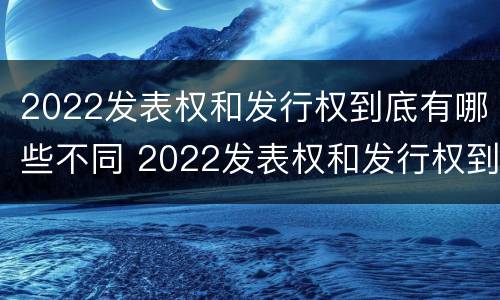 2022发表权和发行权到底有哪些不同 2022发表权和发行权到底有哪些不同呢