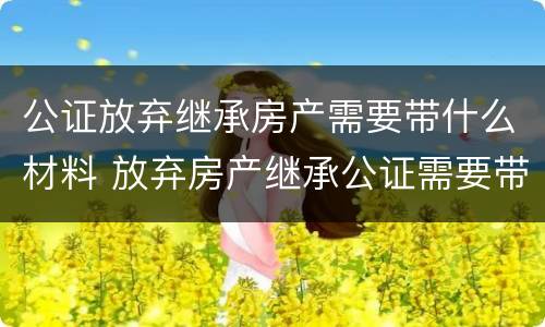 公证放弃继承房产需要带什么材料 放弃房产继承公证需要带哪些材料哪些