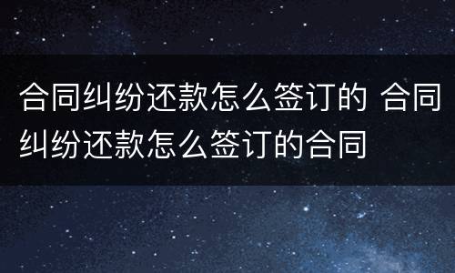 合同纠纷还款怎么签订的 合同纠纷还款怎么签订的合同