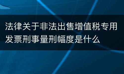 法律关于非法出售增值税专用发票刑事量刑幅度是什么