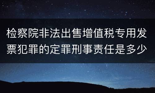 检察院非法出售增值税专用发票犯罪的定罪刑事责任是多少
