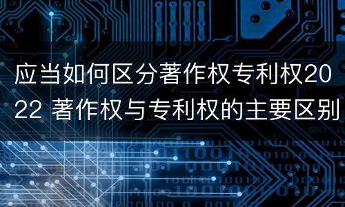 应当如何区分著作权专利权2022 著作权与专利权的主要区别