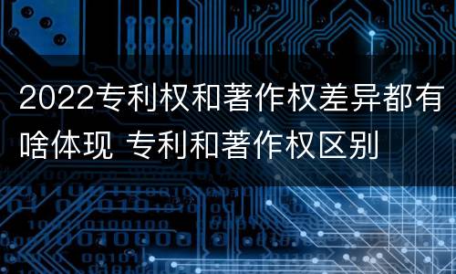2022专利权和著作权差异都有啥体现 专利和著作权区别